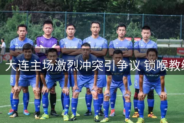 大连主场激烈冲突引争议 锁喉教练与投掷杂物事件发酵